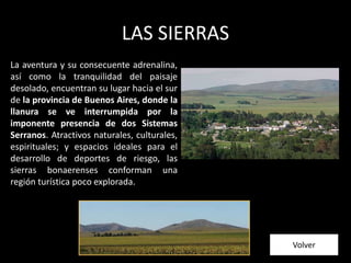 LAS SIERRAS
La aventura y su consecuente adrenalina,
así como la tranquilidad del paisaje
desolado, encuentran su lugar hacia el sur
de la provincia de Buenos Aires, donde la
llanura se ve interrumpida por la
imponente presencia de dos Sistemas
Serranos. Atractivos naturales, culturales,
espirituales; y espacios ideales para el
desarrollo de deportes de riesgo, las
sierras bonaerenses conforman una
región turística poco explorada.
Volver
 