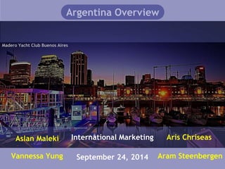 Argentina Overview 
Madero Yacht Club Buenos Aires 
International Marketing 
September 24, 2014 
Aslan Maleki 
Vannessa Yung 
Aris Chriseas 
Aram Steenbergen 
 
