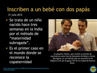 Inscriben a un bebé con dos papás
        31 julio 2012

   • Se trata de un niño
     nacido hace tres
     semanas en la India
     por el método de
     “maternidad
     subrogada”.
   • Es el primer caso en
     el mundo donde se                                                                el pequeño Tobías, que recibió su partida de

     reconoce la                                                                  nacimiento como hijo de Alejandro Grinblat y Carlos
                                                                                    Dermgerd, en un trámite que se concretó en el

     copaternidad                                                                 Registro Civil de Uruguay 753 de la ciudad de Buenos
                                                                                                         Aires.

                                                    Rosarinos por una
http://www.lanacion.com.ar/1510087-el-kirchnerismo-resolvio-que-el-voto-de-los-
jovenes-sea-optativo
                                                    Argentina para Todos
 