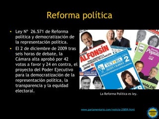 Reforma política
• Ley Nº 26.571 de Reforma
  política y democratización de
  la representación política.
• El 2 de diciembre de 2009 tras
  seis horas de debate, la
  Cámara alta aprobó por 42
  votos a favor y 24 en contra, el
  proyecto del Poder Ejecutivo
  para la democratización de la
  representación política, la
  transparencia y la equidad
  electoral.
                                                     La Reforma Política es ley.




                                     www.parlamentario.com/noticia-25859.html
                       Rosarinos por una
                       Argentina para Todos
 