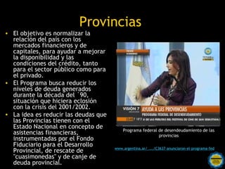 Provincias
• El objetivo es normalizar la
  relación del país con los
  mercados financieros y de
  capitales, para ayudar a mejorar
  la disponibilidad y las
  condiciones del crédito, tanto
  para el sector público como para
  el privado.
• El Programa busca reducir los
  niveles de deuda generados
  durante la década del ´90,
  situación que hiciera eclosión
  con la crisis del 2001/2002.
• La idea es reducir las deudas que
  las Provincias tienen con el
  Estado Nacional en concepto de
                                            Programa federal de desendeudamiento de las
  asistencias financieras,                                      provincias
  instrumentadas por el Fondo
  Fiduciario para el Desarrollo         www.argentina.ar/_.../C3637-anunciaron-el-programa-fed
  Provincial, de rescate de
  "cuasimonedas" y de canje de por una
                           Rosarinos
  deuda provincial.        Argentina para Todos
 