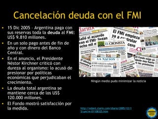 Cancelación deuda con el FMI
• 15 Dic 2005 – Argentina paga con
  sus reservas toda la deuda al FMI:
  US$ 9.810 millones.
• En un solo pago antes de fin de
  año y con dinero del Banco
  Central.
• En el anuncio, el Presidente
  Néstor Kirchner criticó con
  dureza al organismo: lo acusó de
  presionar por políticas
  económicas que perjudicaban el
                                                 Ningún medio pudo minimizar la noticia
  crecimiento.
• La deuda total argentina se
  mantiene cerca de los US$
  120.000 millones.
• El Fondo mostró satisfacción por
  la medida.                             http://edant.clarin.com/diario/2005/12/1
                           Rosarinos por una   5/um/m-01108325.htm
                                Argentina para Todos
 