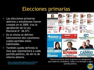 Elecciones primarias
• Las elecciones primarias
  abiertas y simultáneas fueron
  creadas en el 2009, tras la
  aprobación de la Ley
  Electoral N° 26.571.
• En la misma se definen
  básicamente dos cuestiones:
  cuáles partidos están
  habilitados.
• También queda definida la
  lista que representará a cada
  partido político, de ahí lo de
  interna abierta.
                                                          Tanto la primaria como la general son obligatorias
    http://constitucionweb.blogspot.com.ar/2011/05/     para todos los ciudadanos, estén o no afiliados a algún
    primarias-abiertas-ley-26571-cronograma.html                           partido político.
                                           Rosarinos por una
                                           Argentina para Todos
 