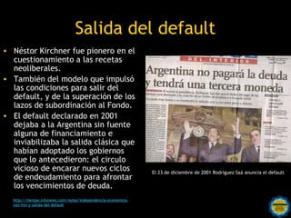 Salida del default
• Néstor Kirchner fue pionero en el
  cuestionamiento a las recetas
  neoliberales.
• También del modelo que impulsó
  las condiciones para salir del
  default, y de la superación de los
  lazos de subordinación al Fondo.
• El default declarado en 2001
  dejaba a la Argentina sin fuente
  alguna de financiamiento e
  inviabilizaba la salida clásica que
  habían adoptado los gobiernos
  que lo antecedieron: el circulo
  vicioso de encarar nuevos ciclos                            El 23 de diciembre de 2001 Rodríguez Saá anuncia el default
  de endeudamiento para afrontar
  los vencimientos de deuda.
  http://tiempo.infonews.com/notas/independencia-economica-
  con-fmi-y-salida-del-default                Rosarinos por una
                                              Argentina para Todos
 