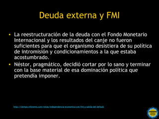 Deuda externa y FMI

• La reestructuración de la deuda con el Fondo Monetario
  Internacional y los resultados del canje no fueron
  suficientes para que el organismo desistiera de su política
  de intromisión y condicionamientos a la que estaba
  acostumbrado.
• Néstor, pragmático, decidió cortar por lo sano y terminar
  con la base material de esa dominación política que
  pretendía imponer.




  http://tiempo.infonews.com/notas/independencia-economica-con-fmi-y-salida-del-default
                                         Rosarinos por una
                                         Argentina para Todos
 