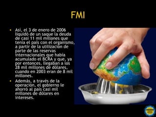 FMI
• Así, el 3 de enero de 2006
  liquidó de un saque la deuda
  de casi 11 mil millones que
  tenía el país con el organismo,
  a partir de la utilización de
  parte de las reservas
  internacionales que había
  acumulado el BCRA y que, ya
  por entonces, llegaban a los
  28 mil millones de dólares,
  cuando en 2003 eran de 8 mil
  millones.
• Además, a través de la
  operación, el gobierno le
  ahorró al país casi mil
  millones de dólares en
  intereses.

                      Rosarinos por una
                      Argentina para Todos
 