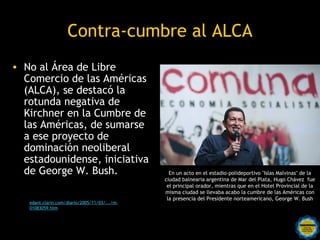 Contra-cumbre al ALCA
• No al Área de Libre
  Comercio de las Américas
  (ALCA), se destacó la
  rotunda negativa de
  Kirchner en la Cumbre de
  las Américas, de sumarse
  a ese proyecto de
  dominación neoliberal
  estadounidense, iniciativa
  de George W. Bush.                                    En un acto en el estadio-polideportivo "Islas Malvinas" de la
                                                      ciudad balnearia argentina de Mar del Plata, Hugo Chávez fue
                                                       el principal orador, mientras que en el Hotel Provincial de la
                                                      misma ciudad se llevaba acabo la cumbre de las Américas con
                                                       la presencia del Presidente norteamericano, George W. Bush
   edant.clarin.com/diario/2005/11/03/.../m-
   01083059.htm


                                         Rosarinos por una
                                         Argentina para Todos
 
