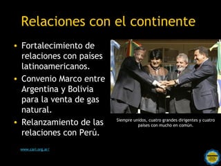 Relaciones con el continente
• Fortalecimiento de
  relaciones con países
  latinoamericanos.
• Convenio Marco entre
  Argentina y Bolivia
  para la venta de gas
  natural.
• Relanzamiento de las            Siempre unidos, cuatro grandes dirigentes y cuatro
                                            países con mucho en común.

  relaciones con Perú.
 www.cari.org.ar/
                    Rosarinos por una
                    Argentina para Todos
 