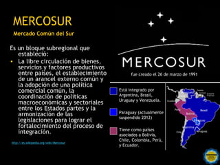 MERCOSUR
 Mercado Común del Sur

Es un bloque subregional que
   estableció:
• La libre circulación de bienes,
   servicios y factores productivos
   entre países, el establecimiento                            fue creado el 26 de marzo de 1991
   de un arancel externo común y
   la adopción de una política
   comercial común, la                                 Está integrado por                     Venezuela
                                                                                                               Guyana
                                                                                                                 Surinam Guayana

   coordinación de políticas                           Argentina, Brasil,                 Colombia                       Francesa

                                                       Uruguay y Venezuela.
   macroeconómicas y sectoriales                                                Ecuador



   entre los Estados partes y la                                                      Perú                        Brasil
                                                       Paraguay (actualmente
   armonización de las                                 suspendido 2012)
                                                                                                     Bolivia

   legislaciones para lograr el                                                                            Paraguay

   fortalecimiento del proceso de                                                                 Argentina
                                                       Tiene como países
   integración.                                        asociados a Bolivia,
                                                                                          Chile                Uruguay


                                                       Chile, Colombia, Perú,
http://es.wikipedia.org/wiki/Mercosur
                                                       y Ecuador.
                                        Rosarinos por una
                                        Argentina para Todos
 