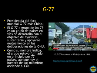 G-77
• Presidencia del foro
  mundial G-77 más China.
• El G-77 o grupo de los 77
  es un grupo de países en
  vías de desarrollo con el
  objetivo de ayudarse,
  sustentarse y apoyarse
  mutuamente en las
  deliberaciones de la ONU.
• Como su nombre indica,
  el grupo estuvo formado            El G-77 fue creado el 15 de junio de 1964.
  en principio por 77
  países, aunque hoy el            http://es.wikipedia.org/wiki/Grupo_de_los_77
  número de sus miembros
  asciende a 130. Rosarinos por una
                           Argentina para Todos
 