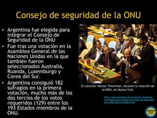 Consejo de seguridad de la ONU
• Argentina fue elegida para
  integrar el Consejo de
  Seguridad de la ONU
• Fue tras una votación en la
  Asamblea General de las
  Naciones Unidas en la que
  también fueron
  seleccionados Australia,
  Ruanda, Luxemburgo y
  Corea del Sur.
• Argentina consiguió 182
                                     El canciller Héctor Timerman, durante la votación de
  sufragios en la primera                            la ONU, en Nueva York
  votación, mucho más de los
  dos tercios de los votos                             http://www.lacapital.com.ar/politica/Argentina-
                                                       fue-elegida-para-integrar-el-Consejo-de-Seguridad-
  requeridos (129) entre los                           de-la-ONU-20121018-0065.html

  193 Estados miembros de la por una
                       Rosarinos
  ONU.                 Argentina para Todos
 