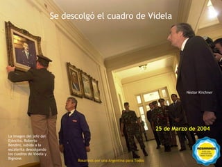 Se descolgó el cuadro de Videla




                                                                                    Néstor Kirchner




                                                                          25 de Marzo de 2004
La imagen del jefe del
Ejército, Roberto
Bendini, subido a la
escalerita descolgando
los cuadros de Videla y          Rosarinos por una
Bignone.
                                 Rosarinos por una Argentina para Todos
                                 Argentina para Todos
 