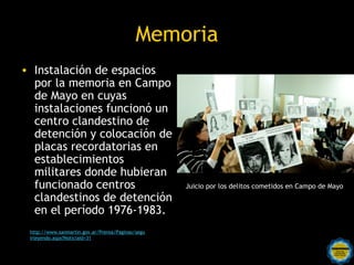 Memoria
• Instalación de espacios
  por la memoria en Campo
  de Mayo en cuyas
  instalaciones funcionó un
  centro clandestino de
  detención y colocación de
  placas recordatorias en
  establecimientos
  militares donde hubieran
  funcionado centros                                 Juicio por los delitos cometidos en Campo de Mayo
  clandestinos de detención
  en el período 1976-1983.
 http://www.sanmartin.gov.ar/Prensa/Paginas/segu
 irleyendo.aspx?NoticiaId=31
                                       Rosarinos por una
                                       Argentina para Todos
 