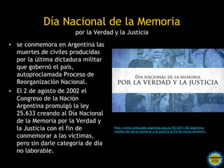 Día Nacional de la Memoria
                       por la Verdad y la Justicia
• se conmemora en Argentina las
  muertes de civiles producidas
  por la última dictadura militar
  que gobernó el país,
  autoproclamada Proceso de
  Reorganización Nacional.
• El 2 de agosto de 2002 el
  Congreso de la Nación
  Argentina promulgó la ley
  25.633 creando al Día Nacional
  de la Memoria por la Verdad y
  la Justicia con el fin de          http://www.embajada-argentina.org.py/V2/2011/03/argentina-
                                     celebra-dia-de-la-memoria-y-la-justicia-el-24-de-marzo-proximo/
  conmemorar a las víctimas,
  pero sin darle categoría de día
  no laborable.
                        Rosarinos por una
                        Argentina para Todos
 