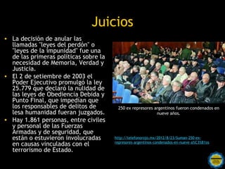 Juicios
• La decisión de anular las
  llamadas "leyes del perdón" o
  "leyes de la impunidad" fue una
  de las primeras políticas sobre la
  necesidad de Memoria, Verdad y
  Justicia.
• El 2 de setiembre de 2003 el
  Poder Ejecutivo promulgó la ley
  25.779 que declaró la nulidad de
  las leyes de Obediencia Debida y
  Punto Final, que impedían que
  los responsables de delitos de        250 ex represores argentinos fueron condenados en
  lesa humanidad fueran juzgados.                          nueve años.
• Hay 1.861 personas, entre civiles
  y personal de las Fuerzas
  Armadas y de seguridad, que
  están o estuvieron involucradas      http://telefonorojo.mx/2012/8/23/Suman-250-ex-
                                       represores-argentinos-condenados-en-nueve-a%C3%B1os
  en causas vinculadas con el
  terrorismo de Estado.
                          Rosarinos por una
                          Argentina para Todos
 