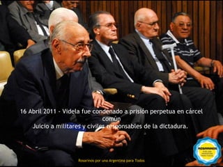 16 Abril 2011 - Videla fue condenado a prisión perpetua en cárcel
                               común
    Juicio a militares y civiles responsables de la dictadura.



                    Rosarinos por una
                    Rosarinos por una Argentina para Todos
                    Argentina para Todos
 