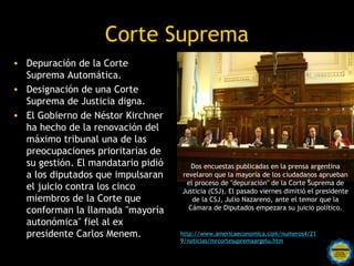 Corte Suprema
• Depuración de la Corte
  Suprema Automática.
• Designación de una Corte
  Suprema de Justicia digna.
• El Gobierno de Néstor Kirchner
  ha hecho de la renovación del
  máximo tribunal una de las
  preocupaciones prioritarias de
  su gestión. El mandatario pidió       Dos encuestas publicadas en la prensa argentina
  a los diputados que impulsaran     revelaron que la mayoría de los ciudadanos aprueban
                                      el proceso de "depuración" de la Corte Suprema de
  el juicio contra los cinco         Justicia (CSJ). El pasado viernes dimitió el presidente
  miembros de la Corte que              de la CSJ, Julio Nazareno, ante el temor que la
  conforman la llamada "mayoría        Cámara de Diputados empezara su juicio político.

  autonómica" fiel al ex
  presidente Carlos Menem.           http://www.americaeconomica.com/numeros4/21
                                     9/noticias/mrcortesupremaargelu.htm
                        Rosarinos por una
                        Argentina para Todos
 
