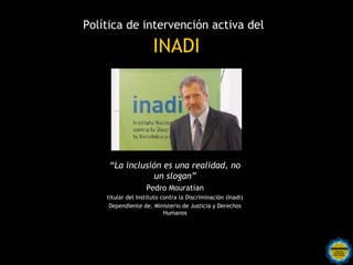 Política de intervención activa del

                      INADI




     “La inclusión es una realidad, no
                 un slogan”
                   Pedro Mouratian
    titular del Instituto contra la Discriminación (Inadi)
     Dependiente de, Ministerio de Justicia y Derechos
                           Humanos




          Rosarinos por una
          Argentina para Todos
 