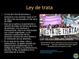 Ley de trata
• La Ley de trata de personas y
  asistencia a sus victimas tiene el Nº
  26.364 y fue sancionada el 9 de abril
  de 2008.
• Esta ley se aplica a la prevención y
  sanción de todas las formas de trata
  de personas, sea nacional o
  transnacional, esté o no relacionada
  con crimen organizado, y a la
  atención y protección de las
  personas víctimas de estos delitos y
  la restitución de sus derechos.
• En el caso de los niños, niñas y
                                             Desde Red de Alerta celebraron la ley contra la trata
  adolescentes, se deben atender las          de personas ... del cierre definitivo de estos lugares
  disposiciones establecidas en el                          de explotación de mujeres y niñas
  Código de la Niñez y la Adolescencia,
  Decreto 73-96, se establece en el         http://www.elheraldo.hn/Secciones-
  articulado de la misma.                   Principales/Sucesos/Aprueban-Ley-contra-Trata-de-
                                            Personas-en-tercer-debate

                              Rosarinos por una
                              Argentina para Todos
 