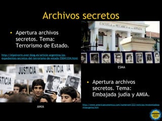 Archivos secretos
      • Apertura archivos                                        Apertura archivos secretos.
        secretos. Tema:                                            Tema: Terrorismo de
        Terrorismo de Estado.                                      Estado.
http://elpolvorin.over-blog.es/article-argentina-los-
expedientes-secretos-del-terrorismo-de-estado-55041334.html


                                                                                            ESMA




      Apertura archivos secretos.                                • Apertura archivos
                                                                   secretos. Tema:
        Tema: Embajada judía y
                                                                   Embajada judía y AMIA.
        AMIA.
                                                              http://www.americaeconomica.com/numeros4/222/noticias/mratentadosa
                           AMIA                               miaargema.htm

                                          Rosarinos por una
                                          Argentina para Todos
 