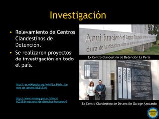 Investigación
• Relevamiento de Centros
  Clandestinos de
  Detención.
• Se realizaron proyectos
                                                  Ex Centro Clandestino de Detención La Perla
  de investigación en todo
  el país.


  http://es.wikipedia.org/wiki/La_Perla_(ce
  ntro_de_detenci%C3%B3n)



  http://www.minseg.gob.ar/direcci
  %C3%B3n-nacional-de-derechos-humanos-0
                                              Ex Centro Clandestino de Detención Garage Azopardo

                                 Rosarinos por una
                                 Argentina para Todos
 