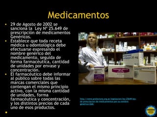 Medicamentos
• 29 de Agosto de 2002 se
  sanciona la Ley Nº 25.649 de
  prescripción de medicamentos
  Genéricos.
• Establece que toda receta
  médica u odontológica debe
  efectuarse expresando el
  nombre genérico del
  medicamento, seguida de
  forma farmacéutica, cantidad
  de unidades por envase y
  concentración.
• El farmacéutico debe informar
  al público sobre todas las
  marcas comerciales que
  contengan el mismo principio
  activo, con la misma cantidad
  de unidades, forma
  farmacéutica y concentración,       http://www.protectora.org.ar/legislacion/ley-25649-ley-
                                      de-prescripcion-de-medicamentos-por-su-nombre-
  y los distintos precios de cada     generico/268/
  uno de esos productos.Rosarinos por una
•                                  Argentina para Todos
 