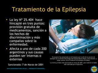 Tratamiento de la Epilepsia
• La ley Nº 25.404  hace
  hincapié en tres puntos:
  provisión gratuita de
  medicamentos, sanción a
  los hechos de
  discriminación y más
  campañas sobre la
  enfermedad.
• Afecta a uno de cada 200
  argentinos y sus causas
  pueden ser internas o                                    El proyecto fue presentado en el Congreso por la jefa de la sección de

  externas                                              Epilepsia de la división Neurología del hospital Ramos Mejía, Silvia Kochen, y
                                                                   Jorge Lovento, de la Fundación de Epilepsia (Fundepi).
                                                        La norma ya había sido sancionada en marzo de 2001, pero todavía no había
 Sancionada: 7 de Marzo de 2001                                               sido rubricada por el Ejecutivo.

www.tomamateyavivate.com.ar/.../epilepsia-el-tratamiento.. por una
                                         Rosarinos
                                         Argentina para Todos
 