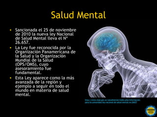 Salud Mental
• Sancionada el 25 de noviembre
  de 2010 la nueva ley Nacional
  de Salud Mental lleva el Nº
  26.657.
• La Ley fue reconocida por la
  Organización Panamericana de
  la Salud y la Organización
  Mundial de la Salud
  (OPS/OMS), cuyo
  asesoramiento fue
  fundamental.
• Esta Ley aparece como la más
  avanzada de la región y
  ejemplo a seguir en todo el
  mundo en materia de salud
  mental.
                                    http://www.msal.gov.ar/saludmental/index.php/informacion-
                                    para-la-comunidad/ley-nacional-de-salud-mental-no-26657


                     Rosarinos por una
                     Argentina para Todos
 
