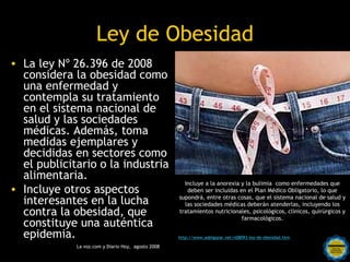  Ley de Obesidad
• La ley Nº 26.396 de 2008
  considera la obesidad como
  una enfermedad y
  contempla su tratamiento
  en el sistema nacional de
  salud y las sociedades
  médicas. Además, toma
  medidas ejemplares y
  decididas en sectores como
  el publicitario o la industria
  alimentaria.
                                                 Incluye a la anorexia y la bulimia como enfermedades que
• Incluye otros aspectos                          deben ser incluidas en el Plan Médico Obligatorio, lo que

  interesantes en la lucha                     supondrá, entre otras cosas, que el sistema nacional de salud y
                                                 las sociedades médicas deberán atenderlas, incluyendo los
  contra la obesidad, que                      tratamientos nutricionales, psicológicos, clínicos, quirúrgicos y
                                                                       farmacológicos.
  constituye una auténtica
  epidemia.                                    http://www.adelgazar.net/n08093-ley-de-obesidad.htm

             La voz.com y Diario Hoy, agosto 2008 por una
                                  Rosarinos
                                  Argentina para Todos
 