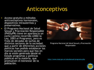 Anticonceptivos
• Acceso gratuito a métodos
  anticonceptivos hormonales,
  dispositivos intrauterinos y
  preservativos.
• El Programa Nacional de Salud
  Sexual y Procreación Responsable
  (PNSSyPR) tiene en apariencia un
  corto camino recorrido (2002 la
  Ley, 2003 el Programa), pero es
  fruto de décadas de luchas de
  distintos sectores de la sociedad,       Programa Nacional de Salud Sexual y Procreación
  que a partir de diferentes acciones                       Responsable
  políticas han podido establecer los
  marcos sociales para que hoy en
  día se estén generado desde el
  Estado programas y políticas
  públicas en la materia, que           http://www.msal.gov.ar/saludsexual/programa.php
  promueven el bienestar de la
  población.
                          Rosarinos por una
                          Argentina para Todos
 