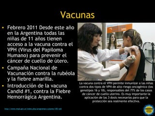 Vacunas
• Febrero 2011 Desde este año
  en la Argentina todas las
  niñas de 11 años tienen
  acceso a la vacuna contra el
  VPH (Virus del Papiloma
  Humano) para prevenir el
  cáncer de cuello de útero.
• Campaña Nacional de
  Vacunación contra la rubéola
  y la fiebre amarilla.
                                                                 La vacuna contra el VPH permite inmunizar a las niñas
• Introducción de la vacuna                                      contra dos tipos de VPH de alto riesgo oncogénico (los
  Candid #1, contra la Fiebre                                     genotipos 16 y 18), responsables del 77% de los casos
                                                                   de cáncer de cuello uterino. Es muy importante la
  Hemorrágica Argentina.                                             aplicación de las 3 dosis necesarias para que la
                                                                           protección sea realmente efectiva.

                                                    Rosarinos por una
 http://www.msal.gov.ar/index.php/programas-y-planes/185-vph

                                                    Argentina para Todos
 