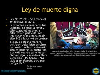 Ley de muerte digna
         • Ley Nº 26.742 – Se aprobó el
           10 de Mayo de 2012.
         • La votación en Senadores fue
           unánime: 55 votos a favor y
           sólo cuatro objeciones a
           artículos en particular (en
           Diputados el resultado había
           sido 142 a favor y 6 en contra).
         • Todos, de alguna manera,
           quisieron dejar bien en claro
           que nadie habla de eutanasia,
           sino de ponerle un punto final                                   Apoyo desde el palco. Selva Herbón, madre de una nena en
           a la vida cuando ya no es tal.                                estado vegetativo, y familiares de otros pacientes, escucharon los
           O como dijo la senadora Elena                                      debates que se extendieron durante casi cuatro horas.
           Corregido (FPV Chaco): “La
           vida es un derecho y no una
           obligación”.
                                                  Por Mariana Iglesias
                                                  Clarín
http://www.clarin.com/sociedad/muerte-digna-                Rosarinos por una
casos-terminales-irreversibles_0_697730256.html
                                                            Argentina para Todos
 