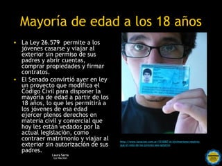 Mayoría de edad a los 18 años
• La Ley 26.579 permite a los
  jóvenes casarse y viajar al
  exterior sin permiso de sus
  padres y abrir cuentas,
  comprar propiedades y firmar
  contratos.
• El Senado convirtió ayer en ley
  un proyecto que modifica el
  Código Civil para disponer la
  mayoría de edad a partir de los
  18 años, lo que les permitirá a
  los jóvenes de esa edad
  ejercer plenos derechos en
  materia civil y comercial que
  hoy les están vedados por la
  actual legislación, como
  contraer matrimonio y viajar al         http://www.lanacion.com.ar/1510087-el-kirchnerismo-resolvio-
  exterior sin autorización de sus        que-el-voto-de-los-jovenes-sea-optativo

  padres.
             Laura Serra   Rosarinos por una
              La Nación
                           Argentina para Todos
 