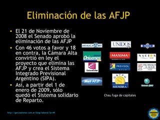 Eliminación de las AFJP
  • El 21 de Noviembre de
    2008 el Senado aprobó la
    eliminación de las AFJP
  • Con 46 votos a favor y 18
    en contra, la Cámara Alta
    convirtió en ley el
    proyecto que elimina las
    AFJP y crea el Sistema
    Integrado Previsional
    Argentino (SIPA).
  • Así, a partir del 1 de
    enero de 2009, sólo
    quedó el Sistema solidario                                         Chau fuga de capitales
    de Reparto.

http://garciaalonso.com.ar/blog/laboral/?p=49   Rosarinos por una
                                                Argentina para Todos
 