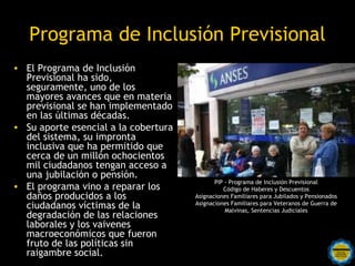 Programa de Inclusión Previsional
• El Programa de Inclusión
  Previsional ha sido,
  seguramente, uno de los
  mayores avances que en materia
  previsional se han implementado
  en las últimas décadas.
• Su aporte esencial a la cobertura
  del sistema, su impronta
  inclusiva que ha permitido que
  cerca de un millón ochocientos
  mil ciudadanos tengan acceso a
  una jubilación o pensión.
                                                   PIP - Programa de Inclusión Previsional
• El programa vino a reparar los                      Código de Haberes y Descuentos
  daños producidos a los                    Asignaciones Familiares para Jubilados y Pensionados
  ciudadanos víctimas de la                 Asignaciones Familiares para Veteranos de Guerra de
                                                       Malvinas, Sentencias Judiciales
  degradación de las relaciones
  laborales y los vaivenes
  macroeconómicos que fueron
  fruto de las políticas sin
                          Rosarinos por una
  raigambre social.       Argentina para Todos
 