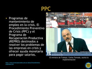 PPC
• Programas de
  mantenimiento de
  empleo en la crisis. El
  Procedimiento Preventivo
  de Crisis (PPC) y el
  Programa de
  Recuperación Productiva
  (REPRO) destinados a
  resolver los problemas de
  las empresas en crisis y
  ofrecer ayuda monetaria
  para pagar salarios.
                                                           El ministro de Trabajo, Carlos Tomada, aceita la
                                                                            implementación
http://www.lerneryasociados.com.ar/datos/Procedimiento
empresas.htm                              Rosarinos por una
                                          Argentina para Todos
 