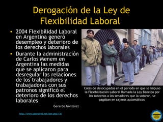 Derogación de la Ley de
                Flexibilidad Laboral
• 2004 Flexibilidad Laboral
  en Argentina generó
  desempleo y deterioro de
  los derechos laborales
• Durante la administración
  de Carlos Menem en
  Argentina las medidas
  que se aplicaron para
  desregular las relaciones
  de los trabajadores y
  trabajadoras con sus                              Colas de desocupados en el período en que se impuso
  patronos significó el                             la Flexibilización Laboral llamada la Ley Banelco por
  deterioro de los derechos                            los sobornos a los senadores que la votaron, se
  laborales                                                    pagaban en cajeros automáticos

                                 Gerardo González

                                     Rosarinos por una
   http://www.laboralred.net/leer.php/136

                                     Argentina para Todos
 