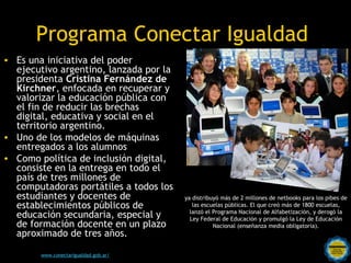 Programa Conectar Igualdad
• Es una iniciativa del poder
  ejecutivo argentino, lanzada por la
  presidenta Cristina Fernández de
  Kirchner, enfocada en recuperar y
  valorizar la educación pública con
  el fin de reducir las brechas
  digital, educativa y social en el
  territorio argentino.
• Uno de los modelos de máquinas
  entregados a los alumnos
• Como política de inclusión digital,
  consiste en la entrega en todo el
  país de tres millones de
  computadoras portátiles a todos los
  estudiantes y docentes de                          ya distribuyó más de 2 millones de netbooks para los pibes de
  establecimientos públicos de                          las escuelas públicas. El que creó más de 1800 escuelas,
                                                       lanzó el Programa Nacional de Alfabetización, y derogó la
  educación secundaria, especial y                     Ley Federal de Educación y promulgó la Ley de Educación
  de formación docente en un plazo                              Nacional (enseñanza media obligatoria).
  aproximado de tres años.
                                       Rosarinos por una
        www.conectarigualdad.gob.ar/   Argentina para Todos
 