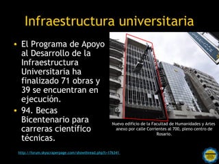 Infraestructura universitaria
• El Programa de Apoyo
  al Desarrollo de la
  Infraestructura
  Universitaria ha
  finalizado 71 obras y
  39 se encuentran en
  ejecución.
• 94. Becas
  Bicentenario para                                Nuevo edificio de la Facultad de Humanidades y Artes
  carreras científico                                anexo por calle Corrientes al 700, pleno centro de
                                                                          Rosario.
  técnicas.
                                 Rosarinos por una
 http://forum.skyscraperpage.com/showthread.php?t=176341
                                Argentina para Todos
 