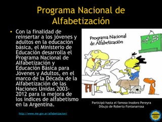 Programa Nacional de
                  Alfabetización
• Con la finalidad de
  reinsertar a los jóvenes y
  adultos en la educación
  básica, el Ministerio de
  Educación desarrolla el
  Programa Nacional de
  Alfabetización y
  Educación Básica para
  Jóvenes y Adultos, en el
  marco de la Década de la
  Alfabetización de las
  Naciones Unidas 2003-
  2012 para la mejora de
  los índices de alfabetismo
                                              Participó hasta el famoso Inodoro Pereyra
  en la Argentina.                                 Dibujo de Roberto Fontanarrosa

                               Rosarinos
                                      por una
   http://www.me.gov.ar/alfabetizacion/
                            Argentina para Todos
 