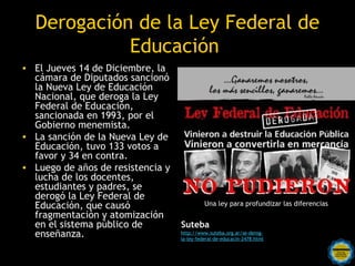 Derogación de la Ley Federal de
            Educación
• El Jueves 14 de Diciembre, la
  cámara de Diputados sancionó
  la Nueva Ley de Educación
  Nacional, que deroga la Ley
  Federal de Educación,
  sancionada en 1993, por el
  Gobierno menemista.
• La sanción de la Nueva Ley de
  Educación, tuvo 133 votos a
  favor y 34 en contra.
• Luego de años de resistencia y
  lucha de los docentes,
  estudiantes y padres, se
  derogó la Ley Federal de
  Educación, que causó                       Una ley para profundizar las diferencias
  fragmentación y atomización
  en el sistema público de         Suteba
  enseñanza.                       http://www.suteba.org.ar/se-derog-
                                   la-ley-federal-de-educacin-2478.html
                      Rosarinos por una
                      Argentina para Todos
 