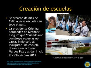 Creación de escuelas
• Se crearon de más de
  1500 nuevas escuelas en
  todo el país.
• La presidenta Cristina
  Fernández de Kirchner
  aseguró que “cuando uno
  construye escuelas no
  gasta, invierte”, al
  inaugurar una escuela
  durante un acto en
  Marcos Paz y al dar inicio
  al ciclo lectivo 2011.
                                                                 1.500 nuevas escuelas en todo el país

 http://www.tomamateyavivate.com.ar/formacion-y-universidades-
                                             Rosarinos por una
 argentinas/inauguran-nuevas-escuelas-%E2%80%9Ccuando-uno-
 construye-escuelas-no-gasta-invierte%E2%80%9D/
                                             Argentina para Todos
 