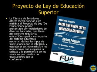 Proyecto de Ley de Educación
               Superior
• La Cámara de Senadores
  otorgó media sanción esta
  mañana al Proyecto de Ley "De
  Educación Superior",
  presentado por legisladores de
  diversas bancadas, que tiene
  por objetivo regular la
  educación superior como parte
  del sistema educativo
  nacional, definir los tipos de
  instituciones que lo integran, y
  establecer sus normativas y los
  mecanismos que aseguren la
  calidad y la pertinencia de los
  servicios que prestan las
  instituciones que lo
  conforman.

                       Rosarinos por una
                       Argentina para Todos
 
