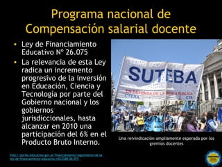 Programa nacional de
          Compensación salarial docente
  • Ley de Financiamiento
    Educativo Nº 26.075
  • La relevancia de esta Ley
    radica un incremento
    progresivo de la inversión
    en Educación, Ciencia y
    Tecnología por parte del
    Gobierno nacional y los
    gobiernos
    jurisdiccionales, hasta
    alcanzar en 2010 una
    participación del 6% en el                                     Una reivindicación ampliamente esperada por los
    Producto Bruto Interno.                                                        gremios docentes

                                              Rosarinos por una
http://portal.educacion.gov.ar/financiamiento/seguimiento-de-la-
ley-de-financiamiento-educativo-n%C2%B0-26-075/
                                              Argentina para Todos
 