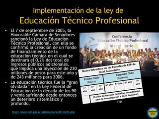 Implementación de la ley de
        Educación Técnico Profesional
• El 7 de septiembre de 2005, la
  Honorable Cámara de Senadores
  sancionó la Ley de Educación
  Técnico Profesional, con ella se
  confirmó la creación de un fondo
  de financiamiento de la
  educación técnica en el cual se
  destinará el 0,2% del total de
  ingresos públicos adicionales,
  que implica una inyección de 230
  millones de pesos para este año y
  de 243 millones para 2006.
• La educación técnica fue la “gran
  olvidada” en la Ley Federal de
  Educación de la década de los 90
  y venía sufriendo desde entonces
  un deterioro sistemático y
                                                         ETP
  profundo.
                                    Rosarinos por
                                               una
   http://www.inti.gob.ar/sabercomo/sc33/inti11.php
                                  Argentina para Todos
 