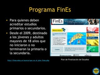 Programa FinEs
• Para quienes deben
  acreditar estudios
  primarios o secundarios.
• Desde el 2009, destinado
  a los jóvenes y adultos
  mayores de 18 años que
  no iniciaron o no
  terminaron la primaria o
  la secundaria.

http://fines.educ.ar/acerca/que_es_el_plan_fines.php     Plan de Finalización de Estudios




                                  Rosarinos por una
                                  Argentina para Todos
 