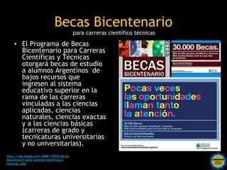 Becas Bicentenario
                                            para carreras científico técnicas
    • El Programa de Becas
      Bicentenario para Carreras
      Científicas y Técnicas
      otorgará becas de estudio
      a alumnos Argentinos de
      bajos recursos que
      ingresen al sistema
      educativo superior en la
      rama de las carreras
      vinculadas a las ciencias
      aplicadas, ciencias
      naturales, ciencias exactas
      y a las ciencias básicas
      (carreras de grado y
      tecnicaturas universitarias
      y no universitarias).
http://ciba.blogia.com/2008/110701-becas-
bicentenario-para-carreras-cientificas-y-     Rosarinos por una
tecnicas..php
                                              Argentina para Todos
 