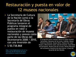 Restauración y puesta en valor de
       12 museos nacionales
• La Secretaría de Cultura
  de la Nación junto a la
  Secretaría de Obras
  Públicas lanzaron el
  programa integral de
  puesta en valor y
  restauración de museos
  nacionales y anexos como
  parte de las Obras del
  Bicentenario 2008 / 2010,                     El programa prevé realizar obras en nueve museos
                                                 nacionales: Manzana de las Luces, Cabildo, Museo
  con una inversión de                          Histórico Nacional, Museo Mitre, Palacio San José -
                                               Museo y Monumento Justo José de Urquiza, Casa Natal
• $ 50.738.868                                 de Sarmiento, Museo Casa de Yrurtia, Museo Nacional
                                                 de la Estancia Jesuítica de Alta Gracia, y Casa del
 http://www.fedecamaras.com.ar/cu                             Acuerdo de San Nicolás.
 ltura/mas-de-50-millones-de-pesos-
 para-restaurar-museos-nacionales/ Rosarinos
                                          por una
                                Argentina para Todos
 