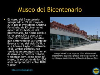Museo del Bicentenario
• El Museo del Bicentenario,
  inaugurado el 24 de mayo de
  2011 por la Presidenta Cristina
  Fernández de Kirchner en el
  marco de los festejos del
  Bicentenario, ha hecho posible
  la recuperación y puesta en
  valor patrimonial de recintos
  que pertenecieron al Fuerte de
  Buenos Aires, del siglo XVIII; y
  a la Aduana Taylor, construida
  1855. Ambos edificios han
  tenido gran protagonismo en el
                                                 Inaugurado el 24 de mayo de 2011, el Museo del
  desarrollo de nuestra historia,              Bicentenario es posible gracias a la recuperación de
  y albergan hoy, como sede del               recintos que pertenecieron al Fuerte de Buenos Aires
  Museo, la evocación de los 200
  años comprendidos entre 1810
  y 2010
      http://www.museo.gov.ar/   Rosarinos por una
                                 Argentina para Todos
 