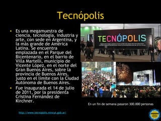 Tecnópolis
• Es una megamuestra de
  ciencia, tecnología, industria y
  arte, con sede en Argentina, y
  la más grande de América
  Latina. Se encuentra
  emplazada en el Parque del
  Bicentenario, en el barrio de
  Villa Martelli, municipio de
  Vicente López, en el norte del
  Gran Buenos Aires, sobre la
  provincia de Buenos Aires,
  justo en el límite con la Ciudad
  Autónoma de Buenos Aires.
• Fue inaugurada el 14 de julio
  de 2011, por la presidenta
  Cristina Fernández de
  Kirchner.
                                             En un fin de semana pasaron 300.000 personas

                                Rosarinos
                                       por una
    http://www.tecnopolis.mincyt.gob.ar/
                             Argentina para Todos
 